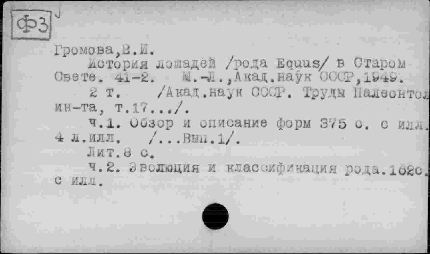 ﻿О
Громова,8.И.
история лошадей /рода Equus/ в Старим Свете. -*1-2.	М.-Л.,Акад.наук СССР,!
2 т. /Акад.наук СССР. Труды Налеонто; ин-та, т.17.../.
4.1.	оозор и описание форм 375 с. с илл
4 Л.ИЛЛ. /...ВЫИ.1/.
Лит. 8 с.
4.2.	эволюция и классификация рода.loge С ИЛЛ.